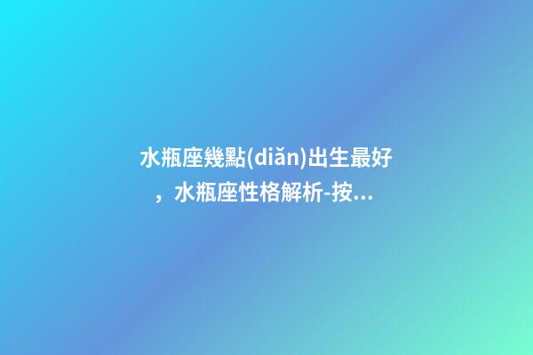 水瓶座幾點(diǎn)出生最好，水瓶座性格解析-按出生日期詳解